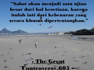 - The Great
Controversy,605 –
“Sabat akan menjadi satu ujian
besar dari hal kesetiaan, karena
itulah inti dari kebenaran yang
secara khusus dipertentangkan.”
 