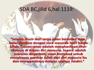 “Setelah diusir dari sorga setan bertekad mau
balas dendam dengan cara merusak hasil karya
Allah. Tujuan setan adalah menghasilkan sifat-
sifatnya di dalam diri manusia. Segera setelah
manusia dicptakan, setan bertekad untuk
menghapus gambar Allah dari diri manusia itu
dan menggantinya dengan capnya sendiri.”
SDA BC,jilid 6,hal.1119:
 