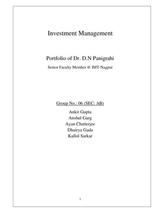 Investment Management


Portfolio of Dr. D.N Panigrahi
Senior Faculty Member @ IMT-Nagpur




    Group No.: 06 (SEC: AB)
          Ankit Gupta
          Anshul Garg
         Ayan Chatterjee
          Dhairya Gada
          Kallol Sarkar
 