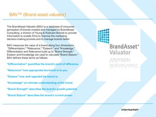 BAV™ (Brand asset valuator)

The BrandAsset Valuator (BAV) is a database of consumer
perception of brands created and managed by BrandAsset
Consulting, a division of Young & Rubicam Brands to provide
Information to enable firms to improve the marketing
decision-making process and to manage brands better.

BAV measures the value of a brand along four dimensions:
"Differentiation," "Relevance," "Esteem," and "Knowledge."
Differentiation and Relevance build up to "Brand Strength."
Esteem and Knowledge are used to calculate "Brand Stature."
BAV defines these terms as follows.

"Differentiation" quantifies the brand's point of difference.

"Relevance" how appropriate the brand is to you.

"Esteem" how well regarded the brand is.

"Knowledge" an intimate understanding of the brand.

"Brand Strength" describes the brand's growth potential.

"Brand Stature" describes the brand's current power.
 