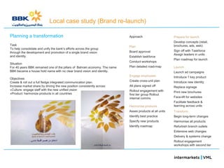 Local case study (Brand re-launch)

Planning a transformation                                                   Approach                      Prepare for launch
                                                                                                          Develop concepts (retail,
Task                                                                                                      brochures, ads, web)
                                                                            Plan
To help consolidate and unify the bank‘s efforts across the group
                                                                            Board approval                Sign off with Taskforce
through the development and promotion of a single brand vision
                                                                                                          Assign leaders in units
and identity.                                                               Establish taskforce
                                                                                                          Plan roadmap for launch
                                                                            Conduct workshops
Situation
For 40 years BBK remained one of the pillars of Bahrain economy. The name   Plan detailed road-map        Launch
BBK became a house hold name with no clear brand vision and identity.                                     Launch ad campaigns
                                                                            Engage employees              Introduce 1 key product
Objectives
Create & roll out a full fledge integrated communication plan.              Create cross-unit plan        Introduce new identity
Increase market share by driving the new position consistently across:      All plans signed off          Replace signage
»Culture: engage staff with the new unified vision                          Rollout engagement with
»Product: harmonize products in all countries                                                             Print new brochures
                                                                            first tier group Rollout
                                                                            internal comms                Face-lift for websites
                                                                                                          Facilitate feedback &
                                                                            Harmonise products            learning across units
                                                                            Asses products at all units   Transform
                                                                            Identify best practice        Begin long-term changes
                                                                            Specify new products          Harmonise all products
                                                                            Identify roadmap              Refurbish branch outlets
                                                                                                          Extensive web changes
                                                                                                          Delivery & systems change
                                                                                                          Rollout engagement
                                                                                                          workshops with second tier
 