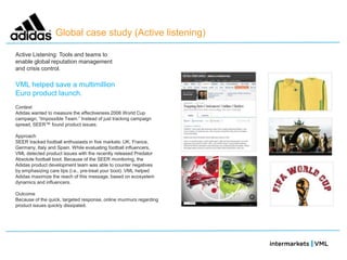 Global case study (Active listening)

Active Listening: Tools and teams to
enable global reputation management
and crisis control.

VML helped save a multimillion
Euro product launch.
Context
Adidas wanted to measure the effectiveness 2006 World Cup
campaign, ―Impossible Team.‖ Instead of just tracking campaign
spread, SEER™ found product issues.

Approach
SEER tracked football enthusiasts in five markets: UK, France,
Germany, Italy and Spain. While evaluating football influencers,
VML detected product issues with the recently released Predator
Absolute football boot. Because of the SEER monitoring, the
Adidas product development team was able to counter negatives
by emphasizing care tips (i.e., pre-treat your boot). VML helped
Adidas maximize the reach of this message, based on ecosystem
dynamics and influencers.

Outcome
Because of the quick, targeted response, online murmurs regarding
product issues quickly dissipated.
 