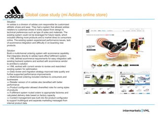 Global case study (mi Adidas online store)
Situation
mi adidas is a division of adidas.com responsible for customized
althletic shoes and wear. They had a system that allowed adidas
retailers to customize shoes in every aspect from design to
technical preferences such as type of soles and materials. The
existing system could not be leveraged for future needs, which
included offering more products and to market direct to consumers
online. The existing system experienced performance issues, lack
of ecommerce integration and difficulty in on-boarding new
products.

Solution
Build a multichannel ordering system with ecommerce capability
that integrates directly to adidas back-office fulfillment system.
»» VML defined ecommerce requirements for easy integration with
existing backend systems and worked with ecommerce vendor
to architect a solution
»» VML worked with current vendor to review and rearchitect
existing system for optimization
»» Data review and migration strategy improved data quality and
further supported performance improvements
»» Multichannel ordering included interface to consumers and
businesses
»» Retailer version of mi adidas also benefited with better
performance
»» Product configurator allowed diversified rules for varing styles
of products
»» Fulfillment system routed orders to appropriate factories and
calculated delivery date based on factory capacity
»» Content management was built into the product configurator
to support multilingual and separate marketing messages from
internal product data
 
