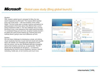Global case study (Bing global launch)

Situation
VML created a global launch campaign for Bing, the new
search experience by Microsoft. This massive effort reached
every part of the world — with the exception of the United
States. The first hurdle was to change customer perceptions by
getting people to think twice about how effective their current
search experience really is. The next challenge was to convey
that Bing is truly a new experience that makes searching better.
To complicate things just a bit more, all global markets wouldn‘t
be getting the same product feature set, meaning that some
markets weren‘t going to see much difference up front.

Solution
We met these challenges by developing a simple, yet striking,
visual vocabulary that was a quick read and would work equally
well in all markets. Our messaging was designed to evolve
with the product, and we also developed alternate messaging
options that markets could pick up, as appropriate. The 50+
assets that we developed ran the gamut — a mnemonic
representing the brand to launch peelbacks, banners, internal
marketing, mobile ads, on-net inventory and much more.
 