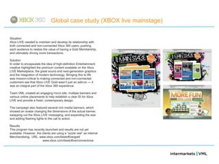 Global case study (XBOX live mainstage)

Situation
Xbox LIVE needed to maintain and develop its relationship with
both connected and non-connected Xbox 360 users, pushing
each audience to realize the value of having a Gold Membership,
and ultimately driving more transactions.

Solution
In order to encapsulate the idea of high-definition Entertainment,
creative highlighted the premium content available on the Xbox
LIVE Marketplace, the great sound and next-generation graphics
and the integration of modern technology. Bringing this to life
was mission-critical to making connected and non-connected
customers see that Xbox LIVE Gold wasn‘t just an add-on — it
was an integral part of the Xbox 360 experience.

Team VML created an engaging micro site, multiple banners and
various online placements to help establish a clear ID for Xbox
LIVE and provide a fresh, contemporary design.

The campaign also featured several rich media banners, which
showed an avatar changing the dimensions of the actual banner,
swapping out the Xbox LIVE messaging, and expanding the size
and adding flashing lights to the call to action.

Results
This program has recently launched and results are not yet
available. However, the clients are using a ―sizzle reel‖ as internal
Merchandising. URL: www.xbox.com/bestoflive/gold
                        www.xbox.com/bestoflive/connectnow
 