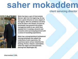 saher mokaddem                                  client servicing director
  Saher has been a part of Intermarkets
  Bahrain right from the beginning. He has
  been a great influence on every aspect of
  the Agency. With his confidence and drive
  to be the best in the industry, he puts his
  remarkable inter-personal and project
  management skills to use, which have
  assisted him in creating a dynamic and
  innovative client servicing department with
  a culture of exceeding expectations.

  Saher has a strong backing of professional
  training workshops that support his
  credentials of work experience. His
  experience spans various industries like
  banking, finance, telecom, automobiles
  within the region and internationally
  starting from Washington DC.
 