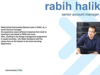 rabih halik
                                                            senior account manager


Rabih joined Intermarkets Bahrain team in 2010 as a
senior account manager.
His experience covers different industries from retail to
banking to real estate to FMCG and more.
After enrolling in the Design management programme
in Leeds University –UK, Rabih decided to shift his
career from an Art director to the client servicing
department.
 