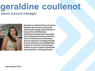 geraldine coullenot
senior account manager


              Geraldine is a Brand & Communications
              specialist with 6 years of experience
              working with leading mobile operator in
              Europe, Africa & Middle-East.
              Enthusiastic & passionate team player
              with strong communications skills that
              thrive in multi-cultural environments,
              she has experience managing requests
              from 22 operations across Middle East
              & Africa for all brand and advertising
              matters to ensure respect of guidelines
              and consistency = brand governance.
 