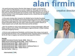 An
                                                      alan firmin
    award winning Creative Director Alan began his career in the heart of
London with Grey Worldwide as a junior copywriter. Although from London
Alan’s career was destined to be overseas as he was placed early in his career in     creative director
Grey Paris and Grey Amsterdam for 6 month a time. Alan became the youngest
creative director in the entire global network at 26, a record that still stands in
Grey worldwide today.
Inthe early nineties Alan moved to the Middle East to handle the global
accounts for Grey Worldwide and traveled extensively across the region working
and living in many countries. Alan moved to FCB in 2001 to oversee creative in
Kuwait and Dubai offices but was often used around the global network on
major projects such as Kraft, Dow Chemicals and SC Johnson.
Alan has worked on many major global brands including Volkswagen, IKEA and
Nokia as well as some of the most prestigious regional brands in Dubai Holding
and Dubai Shopping Festival.
A  former semi professional footballer and Kick boxer Alan enjoys most sports
including Golf and Tennis. He is a published writer and poet and has exhibitions
for his art. Alan is happily married and has two beautiful children.

Awards:
SUMMIT International Creative Awards 2008 – Silver x 3
KREAA (Kuwait Advertising Awards) 2006 – Gold x 3 & Bronze x 1
IAA Advertising Awards 1999 – Golden Flame x 2
IAA Advertising Awards 1998– Golden Flame x 3
IAA Advertising Awards 1997– Golden Flame x 1 & Bronze Flame x 1
IAA Advertising Awards 1996 – Golden Flame x 3
New York Festival – Silver x 1
 