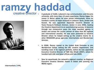 ramzy haddad
  creative director   •   A graduate of ALBA, Lebanon's top communication and fine-arts
                          university, with more than 13 years experience. Ramzy began his
                          career in Beirut where he soon joined Intermarkets, there he
                          handled a variety of major accounts in Lebanon, Syria, Jordan and
                          Kuwait. He was appointed Associate Creative Director at
                          Team/Young & Rubicam Amman, Jordan in June 2001, leading
                          the Creative department to an award-winning success, to become
                          through two consecutive years the most awarded agency in
                          Jordan and across the Levant (winner of more than 85 regional
                          and international awards). He was soon promoted to Creative
                          Director where he helped setting up the creative teams for 2
                          other MENACOM group agencies: Intermarkets and Wunderman
                          Amman.

                      •   In 2006, Ramzy moved to the United Arab Emirates to join
                          Wunderman Dubai, setting the ATL creative department, and
                          handling most of its regional portfolio, before he was appointed
                          Executive Creative Director of Y&R Abu Dhabi (2007), where he
                          handled both UAE and Qatar offices until late 2009.

                      •   Now he spearheads the network's regional creative, as Regional
                          Executive Creative Director, based in Dubai and covering the
                          MENA region.
 