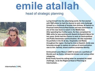 emile atallah
  head of strategic planning

                Luring himself into the advertising world, He first started
                with Y&R where he had the chance to work and challenge
                himself on a multitude of brands from Airlines, & Fashion to
                Financial institutions & Real Estate and was nominated as
                one of the new faces to watch in the Middle East.
                After spending four fruitful years, He then completed his
                MBA while he was working with Saatchi & Saatchi Beirut for
                two years. Emile had the chance to work on Socio-political
                and Public Awareness communication. He also expanded
                his portfolio in the Oil & Gas, Hospitality and Media
                throughout the region. During his time at Saatchi, Emile was
                fortunate enough to explore an avenue of communication
                new to him. Namely, brand creation/corporate identity.

                Emile joined Lowe Mena in 2007 to work on a portfolio of
                Brands such as Nokia, Johnson & Johnson and various other
                categories.
                Emile finally found his calling when he accepted his latest
                challenge…to be the Regional Head of Planning at
                Intermarkets …
 