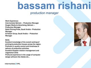 bassam rishani    production manager

Work Experience:
Intermarkets Bahrain – Production Manager
Oxygen Media & Advertising, Bahrain –
Production Manager
Reda Pritning Press, Saudi Arabia –Production
Manager
Al Hokair Group, Saudi Arabia – Production
Manager

Skills
Excellent knowledge of the overall working of
printing & production houses across the region.
Proficient in quality control and timeliness of
delivery of production activities.
Excellent Supplier relation management and
negotiation skills
Profound experience in the usage of computer
design software like Adobe etc…
 