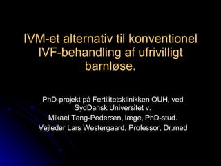 IVM-et alternativ til konventionel IVF-behandling af ufrivilligt barnløse. PhD-projekt på Fertilitetsklinikken OUH, ved SydDansk Universitet v. Mikael Tang-Pedersen, læge, PhD-stud. Vejleder Lars Westergaard, Professor, Dr.med 
