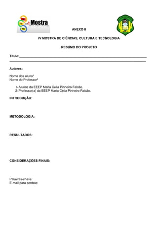 ANEXO II
IV MOSTRA DE CIÊNCIAS, CULTURA E TECNOLOGIA
RESUMO DO PROJETO
Título:________________________________________________________________________
_____________________________________________________________________________
Autores:
Nome dos aluno¹
Nome do Professor²
1-Alunos da EEEP Maria Célia Pinheiro Falcão.
2-Professor(a) da EEEP Maria Célia Pinheiro Falcão.
INTRODUÇÃO:
METODOLOGIA:
RESULTADOS:
CONSIDERAÇÕES FINAIS:
Palavras-chave:
E-mail para contato:
 