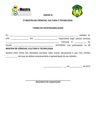 ANEXO III
IV MOSTRA DE CIÊNCIAS, CULTURA E TECNOLOGIA.
TERMO DE RESPONSABILIDADE
Eu, _______________________________________________________________, portador do
CPF ________________, RG _____________________, responsável legal pelo(a) aluno(a)
_________________________________________________, matrícula nº __________ da
Escola _____________________________________, AUTORIZO sua participação na IV
MOSTRA DE CIÊNCIAS, CULTURA E TECNOLOGIA.
Declaro estar ciente das atividades previstas neste evento educacional e que meu (minha)
___________ terá que se dedicar exclusivamente à apresentação do seu trabalho.
_________________ , ___ de ____________ de 2014
__________________________________________
Assinatura do responsável
 