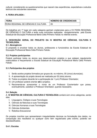 cultural, considerando os questionamentos que nascem das experiências, expectativas e estudos
teóricos dos estudantes cearenses.
4. FEIRA AFILIADA :
FEIRA NÚMERO DE CREDENCIAIS
FEIRA REGIONAL DE CIÊNCIAS E CULTURA 05
Os trabalhos em 1º lugar em cada categoria ganham credenciais para a VII FEIRA REGIONAL
DE CIÊNCIAS E CULTURA e terão suas inscrições realizadas obrigatoriamente pela Escola
Estadual de Educação Profissional Maria Célia Pinheiro Falcão no referido evento.
5. DESCRIÇÃO GERAL DO PROJETO DA IV MOSTRA DE CIÊNCIAS, CULTURA E
TECNOLOGIA.
5.1. Abrangência
O propósito é envolver todos os alunos, professores e funcionários da Escola Estadual de
Educação Profissional Maria Célia Pinheiro Falcão.
5.2. Projetos participantes
Poderá participar todos os alunos que desenvolveram projetos e que estejam regulamente
matriculados e frequentando a Escola Estadual de Educação Profissional Maria Célia Pinheiro
Falcão.
5.3 .Participantes dos projetos
I. Serão aceitos projetos formados por grupos de, no máximo, 05 (cinco) alunos(as);
II. A apresentação do projeto deverá ser realizada por 02 (dois) alunos;
III. Todos os projetos deverão ter a participação de 1 (um) Professor Orientador;
IV. Um professor poderá orientar até 2 projetos;
V. Recomenda-se acrescentar o nome de um Professor Coorientador que possa,
eventualmente, substituir o Professor Orientador, quando necessário.
5.4 .Seleção
A IV MOSTRA DE CIÊNCIAS, CULTURA E TECNOLOGIA contará com cinco categorias, sendo
elas:
I. Linguagens, Códigos e suas Tecnologias
II. Ciências da Natureza e suas Tecnologias
III. Ciências Humanas e suas Tecnologias
IV. Ciências Ambientais
V. Robótica Educacional
Os projetos inscritos que apresentarem irregularidades técnicas na formatação dos dados, na
composição dos resultados ou qualquer outro item regularizado pelo evento, poderão ser
desclassificados.
5.4.1. Escolas
 