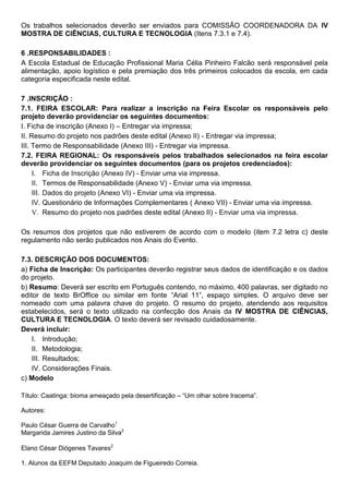 Os trabalhos selecionados deverão ser enviados para COMISSÃO COORDENADORA DA IV
MOSTRA DE CIÊNCIAS, CULTURA E TECNOLOGIA (Itens 7.3.1 e 7.4).
6 .RESPONSABILIDADES :
A Escola Estadual de Educação Profissional Maria Célia Pinheiro Falcão será responsável pela
alimentação, apoio logístico e pela premiação dos três primeiros colocados da escola, em cada
categoria especificada neste edital.
7 .INSCRIÇÃO :
7.1. FEIRA ESCOLAR: Para realizar a inscrição na Feira Escolar os responsáveis pelo
projeto deverão providenciar os seguintes documentos:
I. Ficha de inscrição (Anexo I) – Entregar via impressa;
II. Resumo do projeto nos padrões deste edital (Anexo II) - Entregar via impressa;
III. Termo de Responsabilidade (Anexo III) - Entregar via impressa.
7.2. FEIRA REGIONAL: Os responsáveis pelos trabalhados selecionados na feira escolar
deverão providenciar os seguintes documentos (para os projetos credenciados):
I. Ficha de Inscrição (Anexo IV) - Enviar uma via impressa.
II. Termos de Responsabilidade (Anexo V) - Enviar uma via impressa.
III. Dados do projeto (Anexo VI) - Enviar uma via impressa.
IV. Questionário de Informações Complementares ( Anexo VII) - Enviar uma via impressa.
V. Resumo do projeto nos padrões deste edital (Anexo II) - Enviar uma via impressa.
Os resumos dos projetos que não estiverem de acordo com o modelo (item 7.2 letra c) deste
regulamento não serão publicados nos Anais do Evento.
7.3. DESCRIÇÃO DOS DOCUMENTOS:
a) Ficha de Inscrição: Os participantes deverão registrar seus dados de identificação e os dados
do projeto.
b) Resumo: Deverá ser escrito em Português contendo, no máximo, 400 palavras, ser digitado no
editor de texto BrOffice ou similar em fonte “Arial 11”, espaço simples. O arquivo deve ser
nomeado com uma palavra chave do projeto. O resumo do projeto, atendendo aos requisitos
estabelecidos, será o texto utilizado na confecção dos Anais da IV MOSTRA DE CIÊNCIAS,
CULTURA E TECNOLOGIA. O texto deverá ser revisado cuidadosamente.
Deverá incluir:
I. Introdução;
II. Metodologia;
III. Resultados;
IV. Considerações Finais.
c) Modelo
Título: Caatinga: bioma ameaçado pela desertificação – “Um olhar sobre Iracema”.
Autores:
Paulo César Guerra de Carvalho1
Margarida Jamires Justino da Silva2
Elano César Diógenes Tavares2
1. Alunos da EEFM Deputado Joaquim de Figueiredo Correia.
 