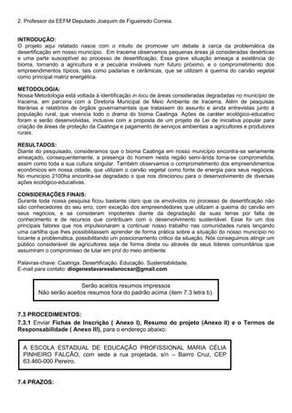 2. Professor da EEFM Deputado Joaquim de Figueiredo Correia.
INTRODUÇÃO:
O projeto aqui relatado nasce com o intuito de promover um debate à cerca da problemática da
desertificação em nosso município. Em Iracema observamos pequenas áreas já consideradas desérticas
e uma parte susceptível ao processo de desertificação. Essa grave situação ameaça a existência do
bioma, tornando a agricultura e a pecuária inviáveis num futuro próximo, e o comprometimento dos
empreendimentos típicos, tais como padarias e cerâmicas, que se utilizam à queima do carvão vegetal
como principal matriz energética.
METODOLOGIA:
Nossa Metodologia está voltada à identificação in locu de áreas consideradas degradadas no município de
Iracema, em parceria com a Diretoria Municipal de Meio Ambiente de Iracema. Além de pesquisas
literárias e relatórios de órgãos governamentais que tratassem do assunto e ainda entrevistas junto à
população rural, que vivencia todo o drama do bioma Caatinga. Ações de caráter ecológico-educativo
foram e serão desenvolvidas, inclusive com a proposta de um projeto de Lei de iniciativa popular para
criação de áreas de proteção da Caatinga e pagamento de serviços ambientais a agricultores e produtores
rurais.
RESULTADOS:
Diante do pesquisado, consideramos que o bioma Caatinga em nosso município encontra-se seriamente
ameaçado, consequentemente, a presença do homem nesta região semi-árida torna-se comprometida,
assim como toda a sua cultura singular. Também observamos o comprometimento dos empreendimentos
econômicos em nossa cidade, que utilizam o carvão vegetal como fonte de energia para seus negócios.
No município 2100ha encontra-se degradado o que nos direcionou para o desenvolvimento de diversas
ações ecológico-educativas.
CONSIDERAÇÕES FINAIS:
Durante toda nossa pesquisa ficou bastante claro que os envolvidos no processo de desertificação não
são conhecedores do seu erro, com exceção dos empreendedores que utilizam a queima do carvão em
seus negócios, e se consideram impotentes diante da degradação de suas terras por falta de
conhecimento e de recursos que contribuam com o desenvolvimento sustentável. Esse foi um dos
principais fatores que nos impulsionaram a continuar nosso trabalho nas comunidades rurais lançando
uma cartilha que lhes possibilitassem aprender de forma prática sobre a situação do nosso município no
tocante a problemática, possibilitando um posicionamento critico da situação. Nós conseguimos atingir um
público considerável de agricultores seja de forma direta ou através de seus lideres comunitários que
assumiram o compromisso de lutar em prol do meio ambiente.
Palavras-chave: Caatinga. Desertificação. Educação. Sustentabilidade.
E-mail para contato: diogenestavareselanocsar@gmail.com
7.3 PROCEDIMENTOS:
7.3.1 Enviar Fichas de Inscrição ( Anexo I), Resumo do projeto (Anexo II) e o Termos de
Responsabilidade ( Anexo III), para o endereço abaixo:
7.4 PRAZOS:
Serão aceitos resumos impressos
Não serão aceitos resumos fora do padrão acima (item 7.3 letra b).
A ESCOLA ESTADUAL DE EDUCAÇÃO PROFISSIONAL MARIA CÉLIA
PINHEIRO FALCÃO, com sede a rua projetada, s/n – Bairro Cruz, CEP
63.460-000 Pereiro.
 