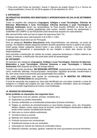 I. Para envio das Fichas de Inscrição ( Anexo I), Resumo do projeto (Anexo II) e o Termos de
Responsabilidade ( Anexo III): de 28 de agosto a 03 de setembro de 2014.
8. EXPOSIÇÃO :
OS PROJETOS DEVERÃO SER MONTADOS E APRESENTADOS NO DIA 24 DE SETEMBRO
DE 2014.
Todos os projetos das categorias Linguagens, Códigos e suas Tecnologias; Ciências da
Natureza, Matemáticas e suas Tecnologias; Ciências Humanas e suas Tecnologias e
Ciências Ambientais devem ser apresentados na Feira Escolar APENAS na forma de um
BANNER seguindo o padrão estabelecido pelo evento, também deverá ser apresentado o
CADERNO DE CAMPO ou de PESQUISA (Este deverá ficar exposto em cada estande).
Não será permitido nada que fuja as regras de segurança (Item 10).
O espaço reservado para cada expositor é de 2,00m x 1,00m.
A apresentação visual deve ser em Português.
Para as categorias Robótica Educacional serão disponibilizados, nos estandes, um ponto de
energia. Os trabalhos destas categorias também deverão apresentar banner e caderno de campo.
Cada equipe destas categorias deverá trazer o seu próprio computador e os seus próprios
equipamentos necessários à apresentação do seu trabalho e sobre eles devem ter total
responsabilidade.
Será permitida a distribuição de cartões de contato, pequenas lembranças e folders relativos ao
projeto. Entretanto, a distribuição não pode fazer parte da apresentação.
09. ESTANDES :
Os estandes das categorias Linguagens, Códigos e suas Tecnologias, Ciências da Natureza,
Matemática e suas Tecnologias, Ciências Humanas e suas Tecnologias e Ciências
Ambientais NÃO disporão de ponto de energia elétrica.
Também não serão permitidos, EM NENHUMA HIPÓTESE, equipamentos e/ou ferramentas, tais
como: multimídia, televisão, microcomputador, retroprojetor, regulador de tensão, transformador e
etc, bem como outros instrumentos para apresentação dos projetos.
Não serão disponibilizados pela equipe de coordenação da IV MOSTRA DE CIÊNCIAS,
CULTURA E TECNOLOGIA tais equipamentos.
O local de exposição dos projetos por área será identificado por uma placa contendo o nome da
categoria e a relação dos projetos por sala. Cabe ao professor orientador, antes da montagem,
solicitar a comissão organizadora do evento a sua localização.
10. REGRAS DE SEGURANÇA :
Serão proibidas as exposições dos seguintes itens:
a) Organismos vivos (ex: plantas, animais, micróbios etc.);
b) Espécimes (ou partes) dissecados;
c) Animais vertebrados ou invertebrados preservados (inclusive embriões);
d) Órgãos ou membros de animais/humanos ou seus fluidos (sangue, urina, etc.) Exceções:
dentes, cabelos, unhas, ossos secos de animais, cortes histológicos dissecados e slides de
tecido úmido quando completamente lacrado;
e) Gelo seco ou outros sólidos sublimáveis;
f) Comida humana ou animal;
g) Baterias com células expostas;
h) Produtos químicos e/ou combustíveis;
i) Substâncias tóxicas ou de uso controlado;
j) Colocação em marcha de motores de combustão interna;
k) Materiais cortantes, seringas, agulhas, materiais de vidro que possam provocar ferimentos;
 