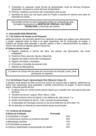 l) Fotografias ou quaisquer outras formas de apresentação visual de técnicas cirúrgicas,
dissecação, necropsia ou outras técnicas de laboratório;
m) Prêmios, medalhas que tenham sido conquistados pela escola;
n) Aparelhos de áudio que não façam parte do Projeto e conexão de Internet como parte da
exposição do projeto.
11 .AVALIAÇÃO DOS PROJETOS :
11.1. Do Caderno de Campo ou de Pesquisa:
Neste documento, o(s) alunos(s) deve(m) ter registrado as etapas que realizou para desenvolver
o projeto, relatando todos os fatos e as datas respectivas. Se for continuação de projeto, o
Caderno de Campo deve abranger o período relativo a todo o desenvolvimento do projeto, o
mesmo não deverá ser digitado apenas manuscrito.
O Caderno deverá conter:
a) Registro detalhado e preciso dos fatos, dos passos, das descobertas, das novas
indagações;
b) Poderá ter fotos, gravuras, figuras e desenhos;
c) Registro das datas e locais das investigações;
d) Registro dos testes e resultados;
e) Entrevistas e consultas às pessoas-fonte;
f) Referências Bibliográficas.
11.2. Da Exibição Visual e Apresentação Oral (Observar Anexo V):
A exibição visual deverá ser feita na forma de banner de maneira clara e objetiva, salientando os
dados mais importantes, para possibilitar o perfeito entendimento do projeto. O banner deverá
seguir o seguinte padrão técnico:
I. O banner deve ser confeccionado apenas depois que o trabalho tiver sido selecionado pela
ESCOLA.
II. Tamanho do banner: Largura: 90cm; Altura: 1,20m.
III. O texto do banner deve ser legível a uma distância de, pelo menos, 1 m.
IV. Horário das Sessões de banner: Todo o período de apresentação.
V. A Solenidade de Premiação ocorrerá no dia 24 de Setembro de 2014.(Item 14).
VI. Os estandes só deverão ser desmontados depois da premiação.
11.3 .Critérios de Avaliação :
Critérios de Avaliação Pontuação
a) Criatividade e inovação 20%
b) Conhecimento científico do problema abordado 20%
c) Metodologia científica 10%
d) Profundidade da pesquisa 10%
e) Clareza e objetividade na apresentação do trabalho 20%
Todo projeto inscrito em área inadequada poderá ser reclassificado pela
Comissão Coordenadora da MOSTRA DE CIÊNCIAS, CULTURA E
TECNOLOGIA, e informado aos autores.
O Caderno de Campo não faz parte dos documentos de inscrição, porém, deve
permanecer no expositor.
 