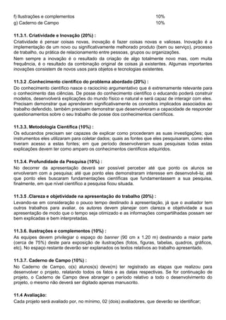 f) Ilustrações e complementos 10%
g) Caderno de Campo 10%
11.3.1. Criatividade e Inovação (20%) :
Criatividade é pensar coisas novas, inovação é fazer coisas novas e valiosas. Inovação é a
implementação de um novo ou significativamente melhorado produto (bem ou serviço), processo
de trabalho, ou prática de relacionamento entre pessoas, grupos ou organizações.
Nem sempre a inovação é o resultado da criação de algo totalmente novo mas, com muita
frequência, é o resultado da combinação original de coisas já existentes. Algumas importantes
inovações consistem de novos usos para objetos e tecnologias existentes.
11.3.2 .Conhecimento científico do problema abordado (20%) :
Do conhecimento científico nasce o raciocínio argumentativo que é extremamente relevante para
o conhecimento das ciências. De posse do conhecimento científico o educando poderá construir
modelos, desenvolverá explicações do mundo físico e natural e será capaz de interagir com eles.
Precisam demonstrar que aprenderam significativamente os conceitos implicados associados ao
trabalho defendido, também precisam demonstrar que desenvolveram a capacidade de responder
questionamentos sobre o seu trabalho de posse dos conhecimentos científicos.
11.3.3. Metodologia Científica (10%) :
Os educandos precisam ser capazes de explicar como procederam as suas investigações; que
instrumentos eles utilizaram para coletar dados; quais as fontes que eles pesquisaram, como eles
tiveram acesso a estas fontes; em que período desenvolveram suas pesquisas todas estas
explicações devem ter como amparo os conhecimentos científicos adquiridos.
11.3.4. Profundidade da Pesquisa (10%) :
No decorrer da apresentação deverá ser possível perceber até que ponto os alunos se
envolveram com a pesquisa; até que ponto eles demonstraram interesse em desenvolvê-la; até
que ponto eles buscaram fundamentações científicas que fundamentassem a sua pesquisa,
finalmente, em que nível científico a pesquisa ficou situada.
11.3.5 .Clareza e objetividade na apresentação do trabalho (20%) :
Levando-se em consideração o pouco tempo destinado à apresentação, já que o avaliador tem
outros trabalhos para avaliar, os autores devem planejar com clareza e objetividade a sua
apresentação de modo que o tempo seja otimizado e as informações compartilhadas possam ser
bem explicadas e bem interpretadas.
11.3.6. Ilustrações e complementos (10%) :
As equipes devem privilegiar o espaço do banner (90 cm x 1.20 m) destinando a maior parte
(cerca de 75%) deste para exposição de ilustrações (fotos, figuras, tabelas, quadros, gráficos,
etc). No espaço restante deverão ser explanados os textos relativos ao trabalho apresentado.
11.3.7. Caderno de Campo (10%) :
No Caderno de Campo, o(s) alunos(s) deve(m) ter registrado as etapas que realizou para
desenvolver o projeto, relatando todos os fatos e as datas respectivas. Se for continuação de
projeto, o Caderno de Campo deve abranger o período relativo a todo o desenvolvimento do
projeto, o mesmo não deverá ser digitado apenas manuscrito.
11.4 Avaliação:
Cada projeto será avaliado por, no mínimo, 02 (dois) avaliadores, que deverão se identificar;
 