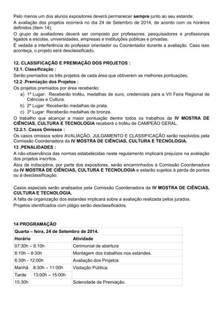 Pelo menos um dos alunos expositores deverá permanecer sempre junto ao seu estande;
A avaliação dos projetos ocorrerá no dia 24 de Setembro de 2014, de acordo com os horários
definidos (Item 14);
O grupo de avaliadores deverá ser composto por professores, pesquisadores e profissionais
ligados a escolas, universidades, empresas e instituições públicas e privadas.
É vedada a interferência do professor orientador ou Coorientador durante a avaliação. Caso isso
aconteça, o projeto será desclassificado.
12. CLASSIFICAÇÃO E PREMIAÇÃO DOS PROJETOS :
12.1. Classificação :
Serão premiados os três projetos de cada área que obtiverem as melhores pontuações.
12.2 .Premiação dos Projetos :
Os projetos premiados por área receberão:
a) 1º Lugar: Receberão troféu, medalhas de ouro, credenciais para a VII Feira Regional de
Ciências e Cultura.
b) 2º Lugar: Receberão medalhas de prata.
c) 3º Lugar: Receberão medalhas de bronze.
O trabalho que alcançar a maior pontuação dentre todos os trabalhos da IV MOSTRA DE
CIÊNCIAS, CULTURA E TECNOLOGIA receberá o troféu de CAMPEÃO GERAL.
12.2.1. Casos Omissos :
Os casos omissos sobre AVALIAÇÃO, JULGAMENTO E CLASSIFICAÇÃO serão resolvidos pela
Comissão Coordenadora da IV MOSTRA DE CIÊNCIAS, CULTURA E TECNOLOGIA.
13 .PENALIDADES :
A não-observância das normas estabelecidas neste regulamento implicará prejuízos na avaliação
dos projetos inscritos.
Atos de indisciplina, por parte dos expositores, serão encaminhados à Comissão Coordenadora
da IV MOSTRA DE CIÊNCIAS, CULTURA E TECNOLOGIA e estarão sujeitos à perda de pontos
ou à desclassificação.
Casos especiais serão analisados pela Comissão Coordenadora da IV MOSTRA DE CIÊNCIAS,
CULTURA E TECNOLOGIA.
A falta de organização dos estandes implicará sobre a avaliação realizada pelos jurados.
Projetos identificados com plágio serão desclassificados.
14 PROGRAMAÇÃO
Quarta – feira, 24 de Setembro de 2014.
Horário Atividade
07:30h – 8:10h Cerimonial de abertura
8:10h – 8:30h Montagem dos trabalhos nos estandes.
8:30h - 12:00h Avaliação dos Projetos
Manhã 8:30h – 11:00h Visitação Pública.
Tarde 13:00h – 15:00h
15:30h Solenidade de Premiação.
 