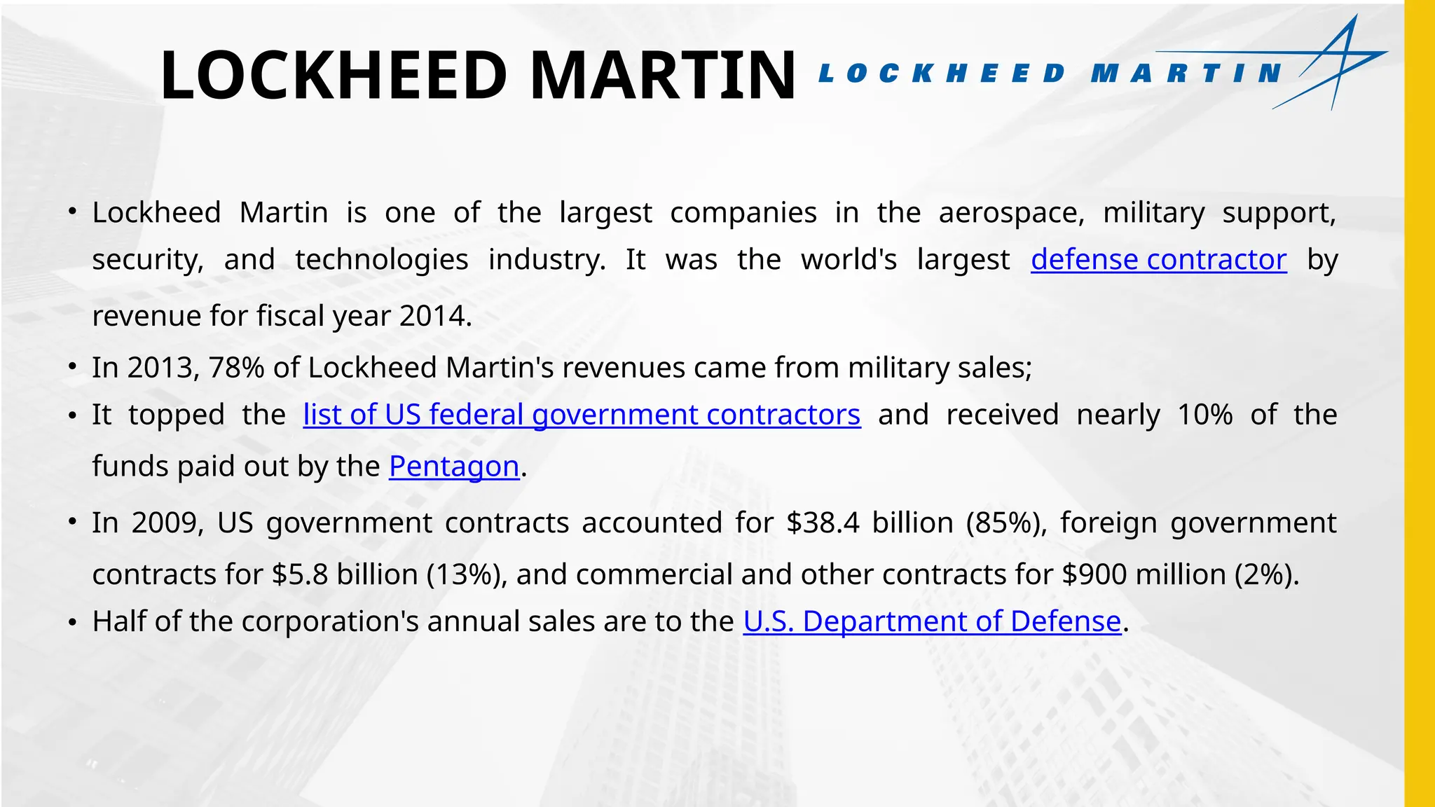 LOCKHEED MARTIN
• Lockheed Martin is one of the largest companies in the aerospace, military support,
security, and technologies industry. It was the world's largest defense contractor by
revenue for fiscal year 2014.
• In 2013, 78% of Lockheed Martin's revenues came from military sales;
• It topped the list of US federal government contractors and received nearly 10% of the
funds paid out by the Pentagon.
• In 2009, US government contracts accounted for $38.4 billion (85%), foreign government
contracts for $5.8 billion (13%), and commercial and other contracts for $900 million (2%).
• Half of the corporation's annual sales are to the U.S. Department of Defense.
 