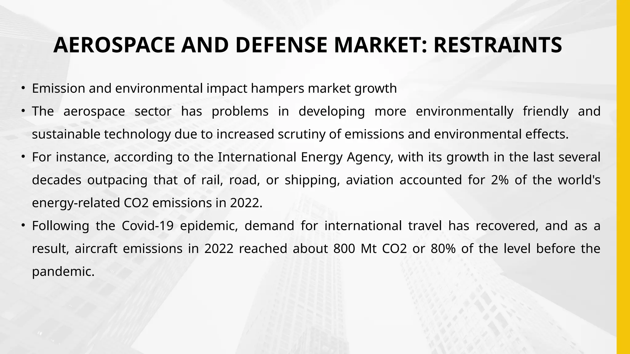 AEROSPACE AND DEFENSE MARKET: RESTRAINTS
• Emission and environmental impact hampers market growth
• The aerospace sector has problems in developing more environmentally friendly and
sustainable technology due to increased scrutiny of emissions and environmental effects.
• For instance, according to the International Energy Agency, with its growth in the last several
decades outpacing that of rail, road, or shipping, aviation accounted for 2% of the world's
energy-related CO2 emissions in 2022.
• Following the Covid-19 epidemic, demand for international travel has recovered, and as a
result, aircraft emissions in 2022 reached about 800 Mt CO2 or 80% of the level before the
pandemic.
 