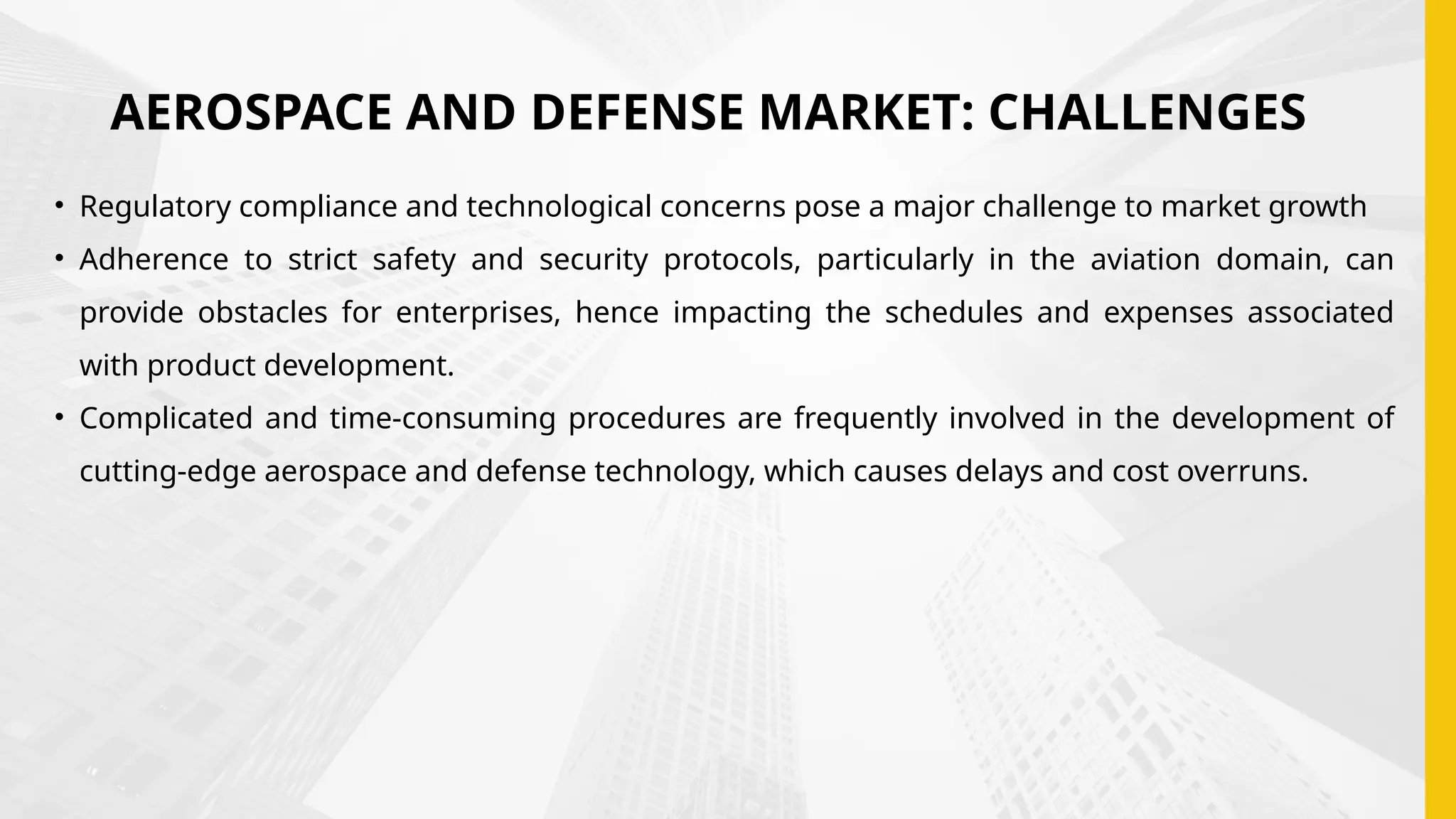 AEROSPACE AND DEFENSE MARKET: CHALLENGES
• Regulatory compliance and technological concerns pose a major challenge to market growth
• Adherence to strict safety and security protocols, particularly in the aviation domain, can
provide obstacles for enterprises, hence impacting the schedules and expenses associated
with product development.
• Complicated and time-consuming procedures are frequently involved in the development of
cutting-edge aerospace and defense technology, which causes delays and cost overruns.
 