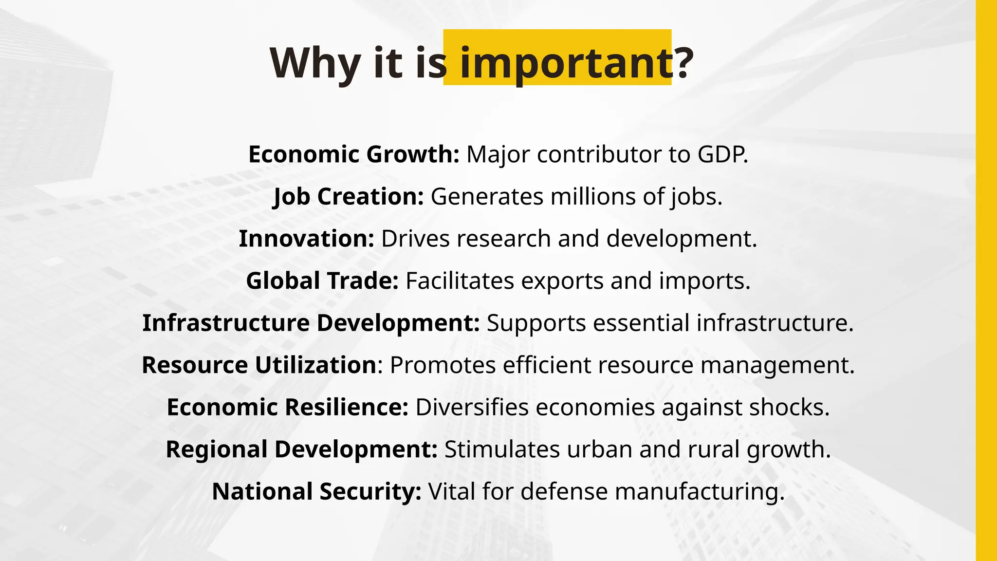 Why it is important?
Economic Growth: Major contributor to GDP.
Job Creation: Generates millions of jobs.
Innovation: Drives research and development.
Global Trade: Facilitates exports and imports.
Infrastructure Development: Supports essential infrastructure.
Resource Utilization: Promotes efficient resource management.
Economic Resilience: Diversifies economies against shocks.
Regional Development: Stimulates urban and rural growth.
National Security: Vital for defense manufacturing.
 