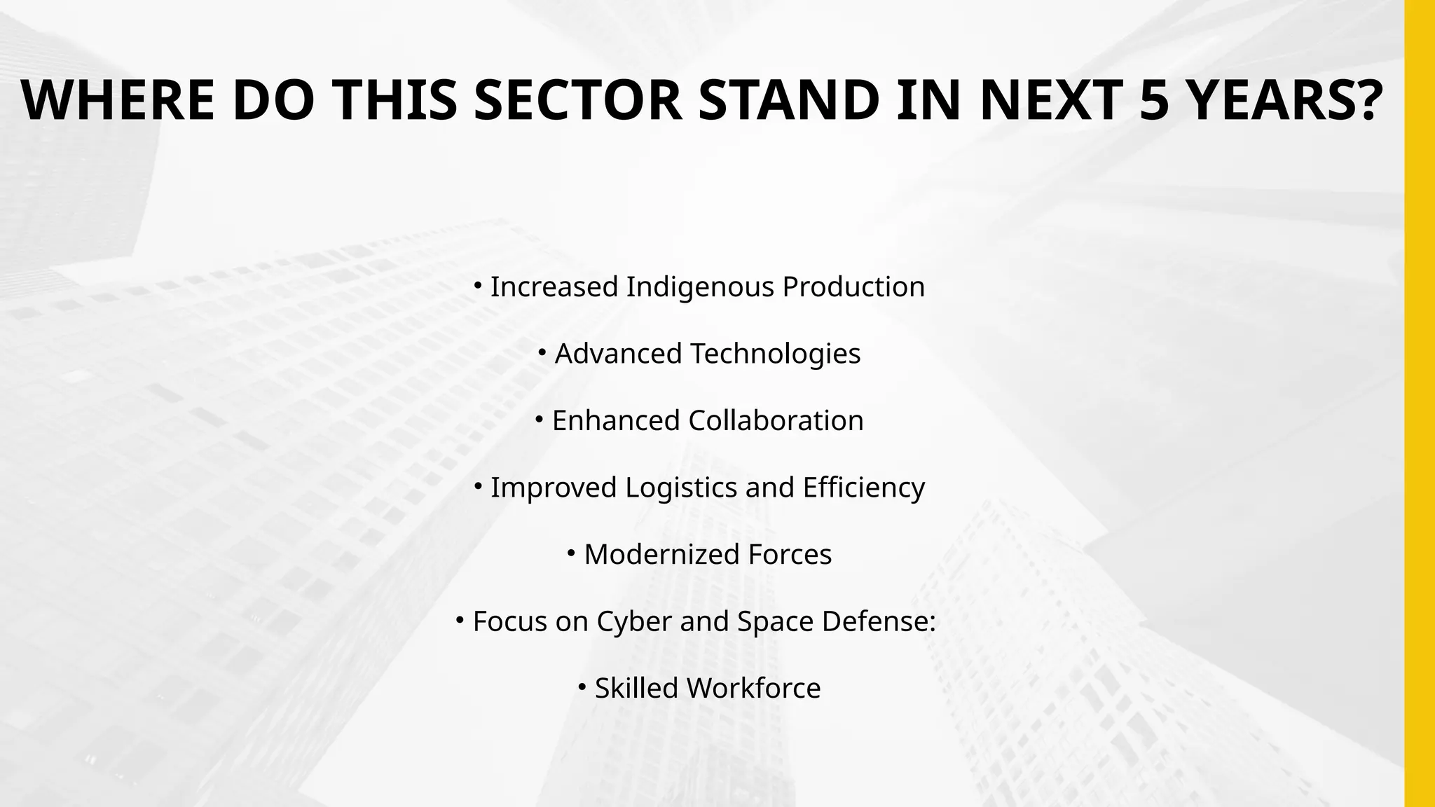 WHERE DO THIS SECTOR STAND IN NEXT 5 YEARS?
• Increased Indigenous Production
• Advanced Technologies
• Enhanced Collaboration
• Improved Logistics and Efficiency
• Modernized Forces
• Focus on Cyber and Space Defense:
• Skilled Workforce
 