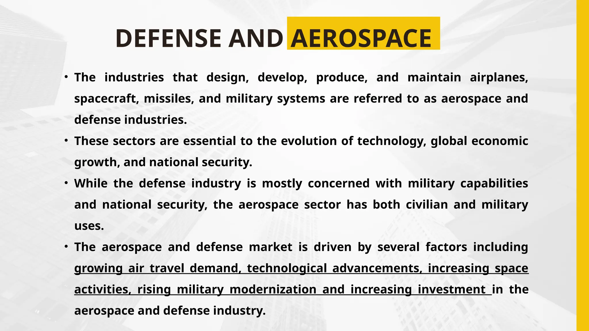 DEFENSE AND AEROSPACE
• The industries that design, develop, produce, and maintain airplanes,
spacecraft, missiles, and military systems are referred to as aerospace and
defense industries.
• These sectors are essential to the evolution of technology, global economic
growth, and national security.
• While the defense industry is mostly concerned with military capabilities
and national security, the aerospace sector has both civilian and military
uses.
• The aerospace and defense market is driven by several factors including
growing air travel demand, technological advancements, increasing space
activities, rising military modernization and increasing investment in the
aerospace and defense industry.
 