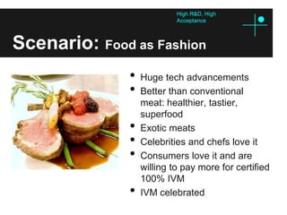 High R&D, High
                            Acceptance



Scenario: Food as Fashion
               •   Huge tech advancements
               •   Better than conventional
                   meat: healthier, tastier,
                   superfood
               •   Exotic meats
               •   Celebrities and chefs love it
               •   Consumers love it and are
                   willing to pay more for certified
                   100% IVM
               •   IVM celebrated
 