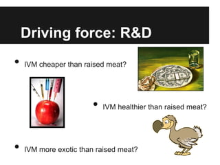 Driving force: R&D
•   IVM cheaper than raised meat?




                       •   IVM healthier than raised meat?




•   IVM more exotic than raised meat?
 