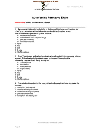 Marc Imhotep Cray, M.D.




                    Autonomics Formative Exam
Instructions: Select the One Best Answer


1. Symptoms that might be helpful in distinguishing between 'cholinergic
crisis'(e.g., overdose with cholinesterase inhibitors) and an acute
exacerbation of myasthenia gravis include:
   A. increased salivation
   B. muscle fasciculations (twitching)
   C. profuse sweating
   D. muscle weakness
1. A,B,C
2. A,C
3. B,D
4. D only
5. All of the above

2. Drug Y produces a slowing heart rate when injected intravenously into an
animal. This slowing in heart rate does not occur if the animal is
bilaterally vagotomized. Drug Y may be:
   A. phenylephrine
   B. levarterenol
   C. methoxamine
   D. isoproterenol
1. A,B,C
2. A,C
3. B,D
4. D only
5. All of the above

3. The rate-limiting step in the biosynthesis of norepinephrine involves the
enzyme:
1. tryptophan hydroxylase
2. phenylalanine hydroxylase
3. dopamine beta-hydroxylase
4. tyrosine hydroxylase
5. tryptophan decarboxylase




                          Autonomics Formative Exam

Page 1
 
