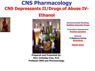 CNS Pharmacology
CNS Depressants II/Drugs of Abuse IV-
Ethanol
Prepared and Presented by:
Marc Imhotep Cray, M.D.
Professor BMS and Pharmacology
Recommended Reading:
Sedative Hypnotic Drugs
Formative Assessment
Practice question
Clinical:
E-Medicine Article
Alcoholism
NIAAA Home
 