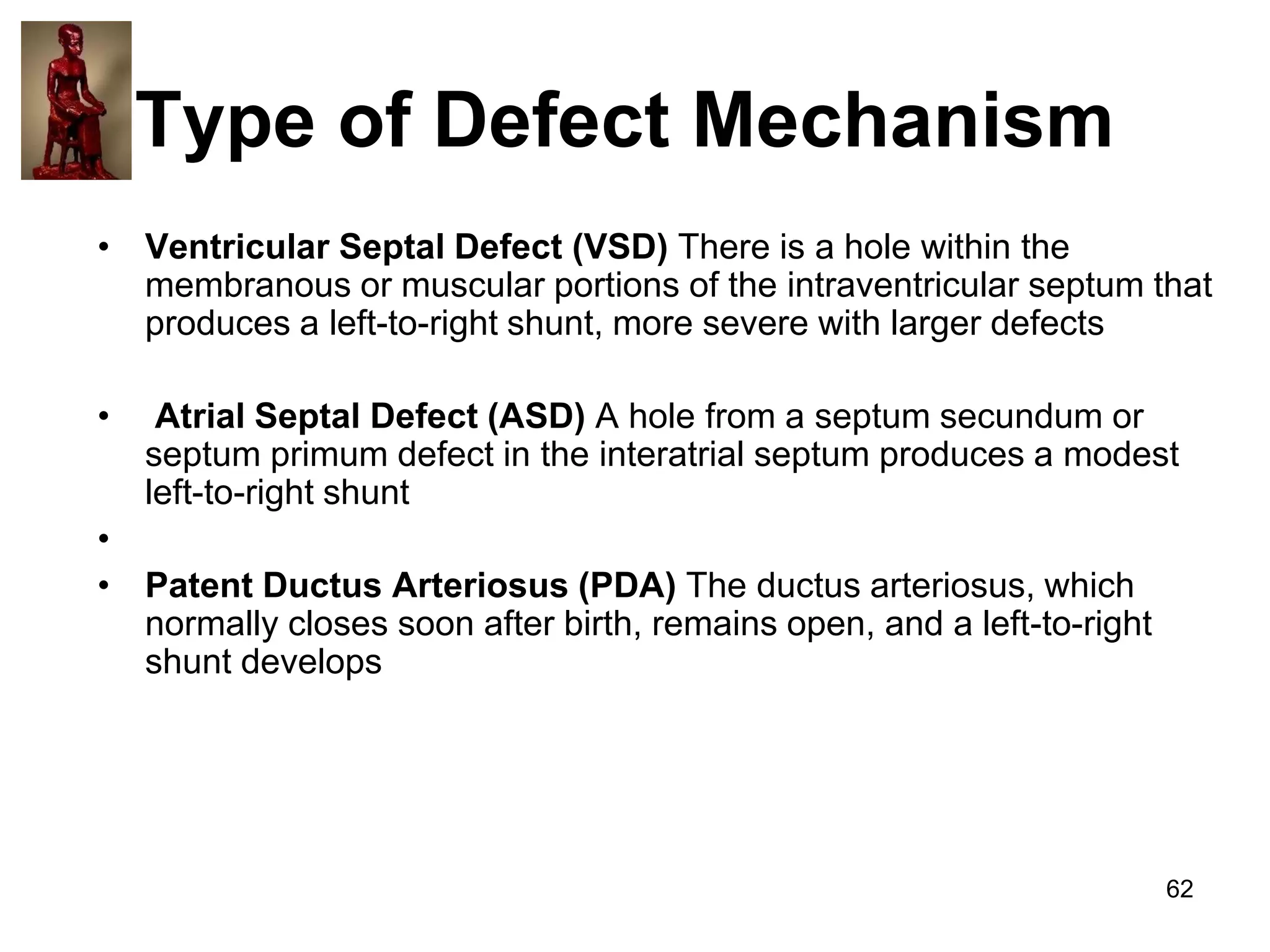 Type of Defect Mechanism
• Ventricular Septal Defect (VSD) There is a hole within the
membranous or muscular portions of the intraventricular septum that
produces a left-to-right shunt, more severe with larger defects
•

Atrial Septal Defect (ASD) A hole from a septum secundum or
septum primum defect in the interatrial septum produces a modest
left-to-right shunt

•
• Patent Ductus Arteriosus (PDA) The ductus arteriosus, which
normally closes soon after birth, remains open, and a left-to-right
shunt develops

62

 