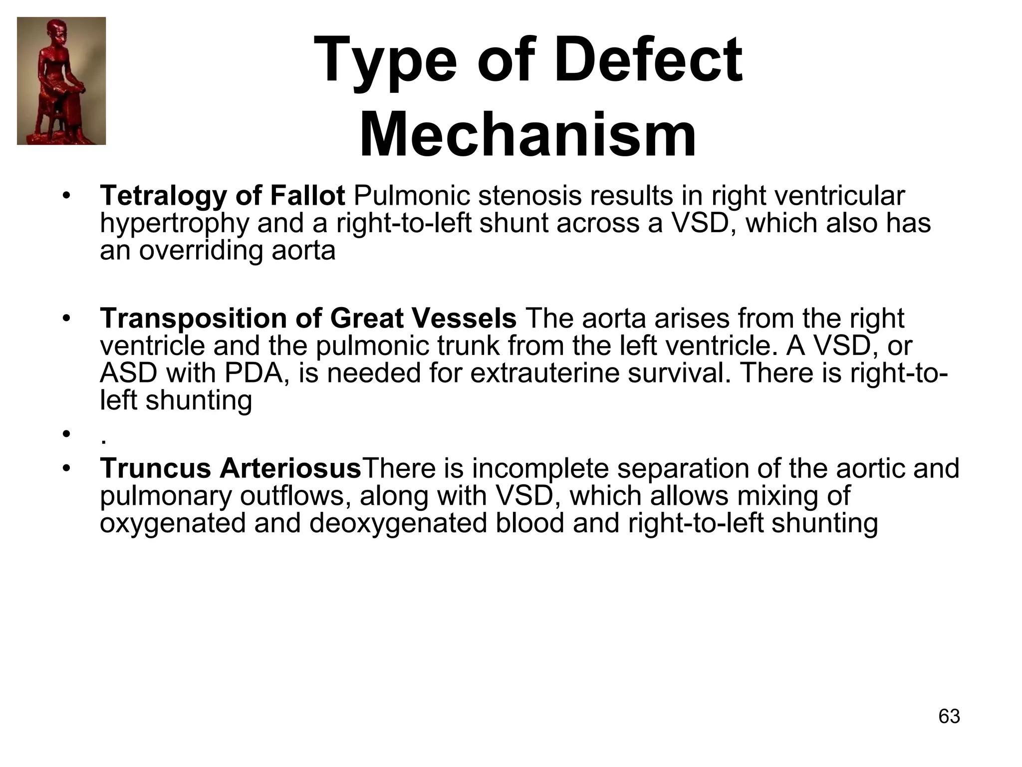Type of Defect
Mechanism
• Tetralogy of Fallot Pulmonic stenosis results in right ventricular
hypertrophy and a right-to-left shunt across a VSD, which also has
an overriding aorta
• Transposition of Great Vessels The aorta arises from the right
ventricle and the pulmonic trunk from the left ventricle. A VSD, or
ASD with PDA, is needed for extrauterine survival. There is right-toleft shunting
• .
• Truncus ArteriosusThere is incomplete separation of the aortic and
pulmonary outflows, along with VSD, which allows mixing of
oxygenated and deoxygenated blood and right-to-left shunting

63

 