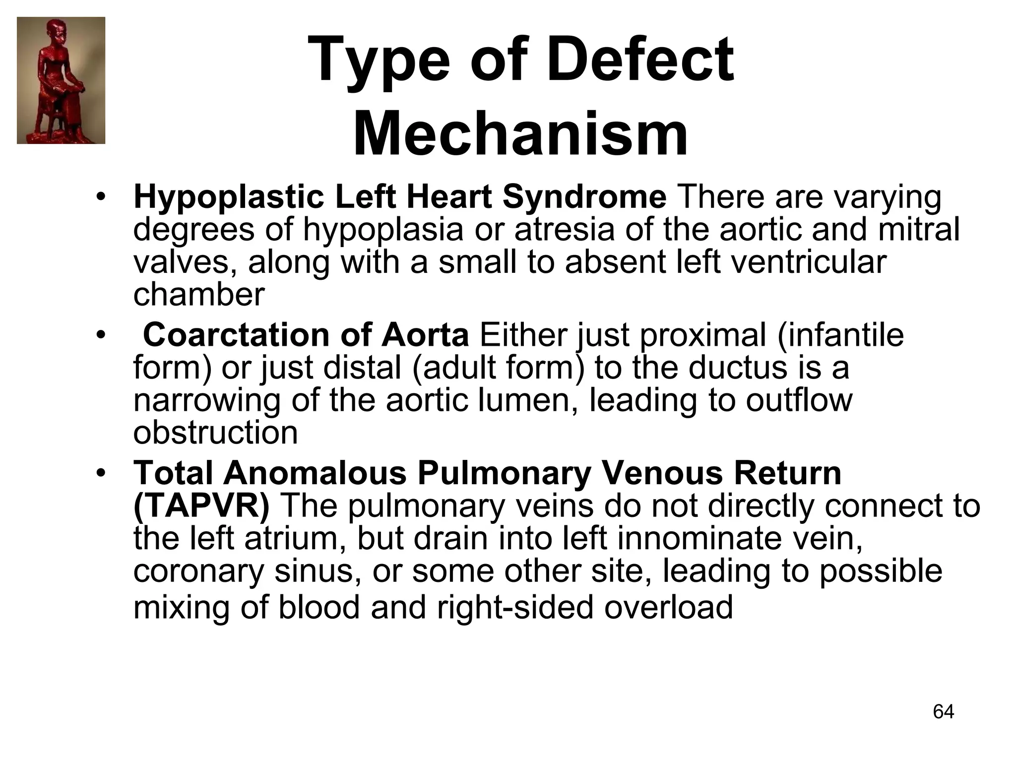 Type of Defect
Mechanism
• Hypoplastic Left Heart Syndrome There are varying
degrees of hypoplasia or atresia of the aortic and mitral
valves, along with a small to absent left ventricular
chamber
• Coarctation of Aorta Either just proximal (infantile
form) or just distal (adult form) to the ductus is a
narrowing of the aortic lumen, leading to outflow
obstruction
• Total Anomalous Pulmonary Venous Return
(TAPVR) The pulmonary veins do not directly connect to
the left atrium, but drain into left innominate vein,
coronary sinus, or some other site, leading to possible
mixing of blood and right-sided overload
64

 