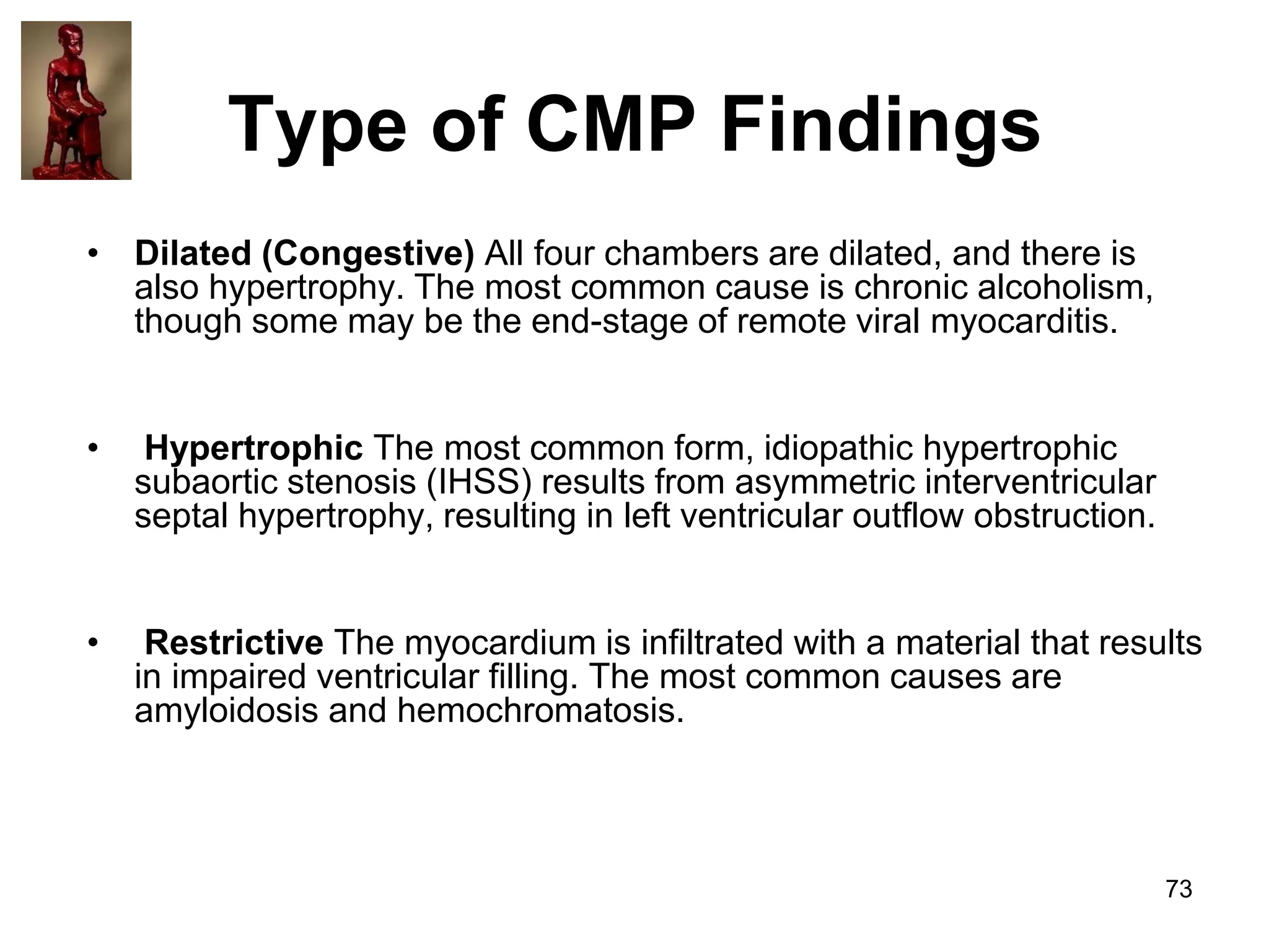 Type of CMP Findings
• Dilated (Congestive) All four chambers are dilated, and there is
also hypertrophy. The most common cause is chronic alcoholism,
though some may be the end-stage of remote viral myocarditis.
•

Hypertrophic The most common form, idiopathic hypertrophic
subaortic stenosis (IHSS) results from asymmetric interventricular
septal hypertrophy, resulting in left ventricular outflow obstruction.

•

Restrictive The myocardium is infiltrated with a material that results
in impaired ventricular filling. The most common causes are
amyloidosis and hemochromatosis.

73

 