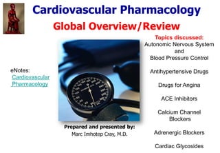 Cardiovascular Pharmacology
Global Overview/Review
Topics discussed:
Autonomic Nervous System
and
Blood Pressure Control
Antihypertensive Drugs
Drugs for Angina
ACE Inhibitors
Calcium Channel
Blockers
Adrenergic Blockers
Cardiac Glycosides
Prepared and presented by:
Marc Imhotep Cray, M.D.
eNotes:
Cardiovascular
Pharmacology
 