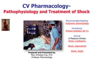 CV Pharmacology-
Pathophysiology and Treatment of Shock
Recommended Reading:
Autonomic pharmacology
Formatives:
Practice Question Set #1
Clinical:
E-Medicine Articles
Shock, Cardiogenic
Shock, Hypovolemic
Shock, Septic
Prepared and presented by:
Marc Imhotep Cray, M.D.
BMS / CK-CS Teacher
http://www.imhotepvirtualmedsch.com/
 