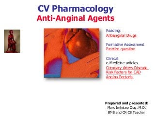 CV Pharmacology
Anti-Anginal Agents
Prepared and presented:
Marc Imhotep Cray, M.D.
BMS and CK-CS Teacher
Reading:
Antianginal Drugs
Formative Assessment
Practice question
Clinical:
e-Medicine articles
Coronary Artery Disease
Risk Factors for CAD
Angina Pectoris
 