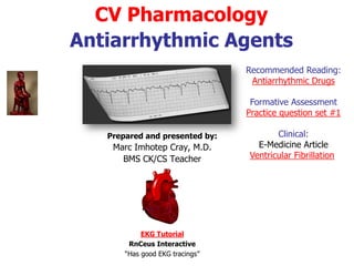 CV Pharmacology
Antiarrhythmic Agents
Prepared and presented by:
Marc Imhotep Cray, M.D.
BMS and CK/CS Teacher
Reading:
Antiarrhythmic Drugs
Related Ppt:
Introduction to EKG
Interpretation
Formative Assessment
Practice question set #1
Clinical:
e-Medicine articles
Ventricular Fibrillation
Hypokalemia in
Emergency Medicine
 