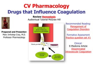 CV Pharmacology
     Drugs that Influence Coagulation
                               Review Hemostasis
                           Audiovisual Tutorial McGraw Hill
                                                              Recommended Reading:
                                                                  Management of
                                                               Coagulation Disorders
Prepared and Presenter:
 Marc Imhotep Cray, M.D.                                       Formative Assessment
 Professor Pharmacology                                       Practice question set #1

                                                                       Clinical:
                                                                  E-Medicine Article
                                                                    Disseminated
                                                              Intravascular Coagulation
 