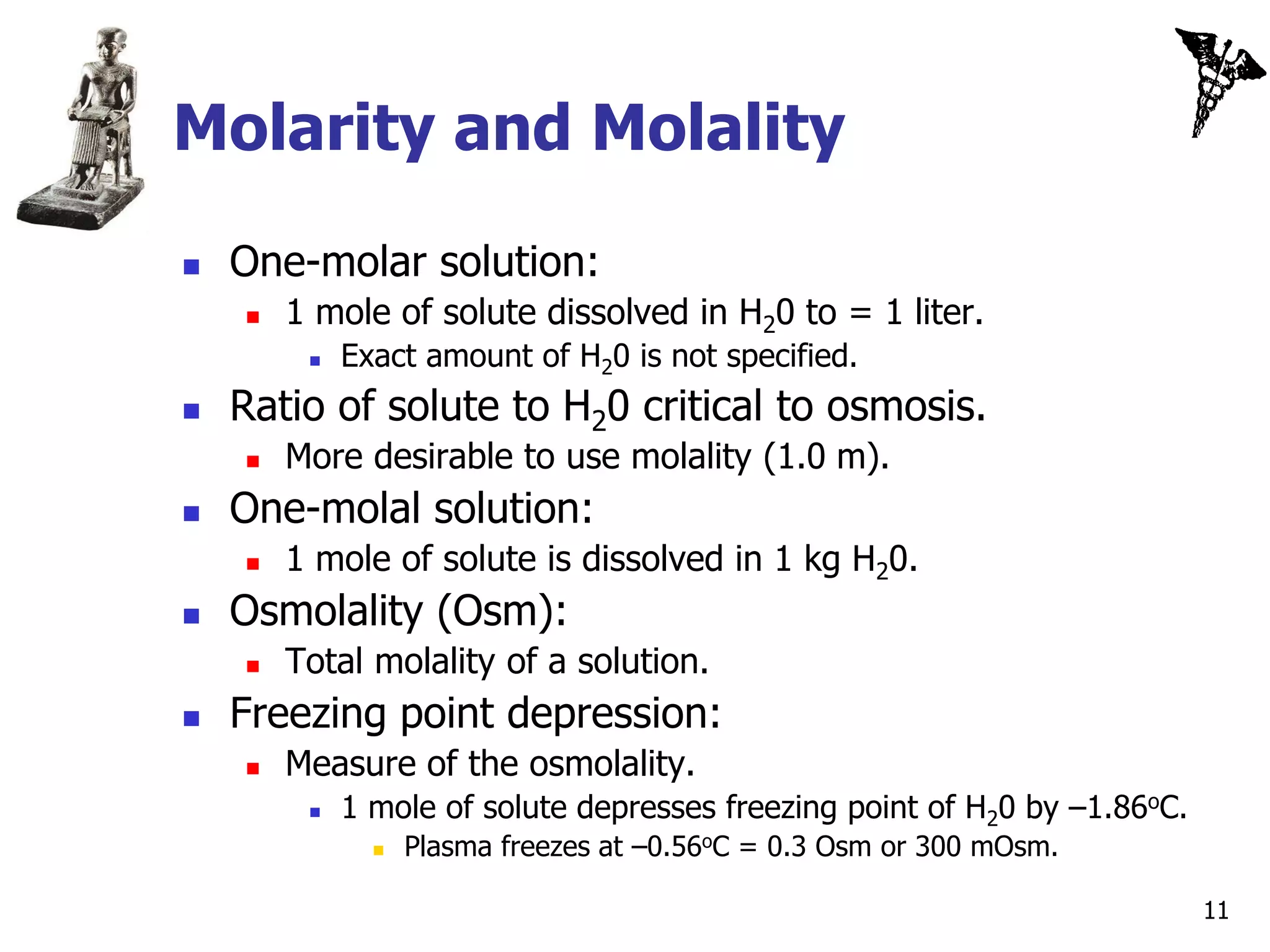 Molarity and Molality
   One-molar solution:
       1 mole of solute dissolved in H20 to = 1 liter.
            Exact amount of H20 is not specified.
   Ratio of solute to H20 critical to osmosis.
       More desirable to use molality (1.0 m).
   One-molal solution:
       1 mole of solute is dissolved in 1 kg H20.
   Osmolality (Osm):
       Total molality of a solution.
   Freezing point depression:
       Measure of the osmolality.
            1 mole of solute depresses freezing point of H20 by –1.86oC.
                  Plasma freezes at –0.56oC = 0.3 Osm or 300 mOsm.

                                                                            11
 