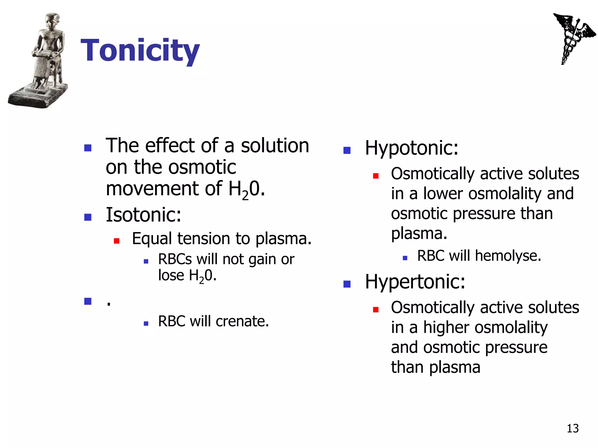 Tonicity


   The effect of a solution                Hypotonic:
    on the osmotic                              Osmotically active solutes
    movement of H20.                             in a lower osmolality and
   Isotonic:                                    osmotic pressure than
           Equal tension to plasma.             plasma.
                RBCs will not gain or               RBC will hemolyse.
                 lose H20.
                                            Hypertonic:
   .                                           Osmotically active solutes
                RBC will crenate.               in a higher osmolality
                                                 and osmotic pressure
                                                 than plasma


                                                                           13
 
