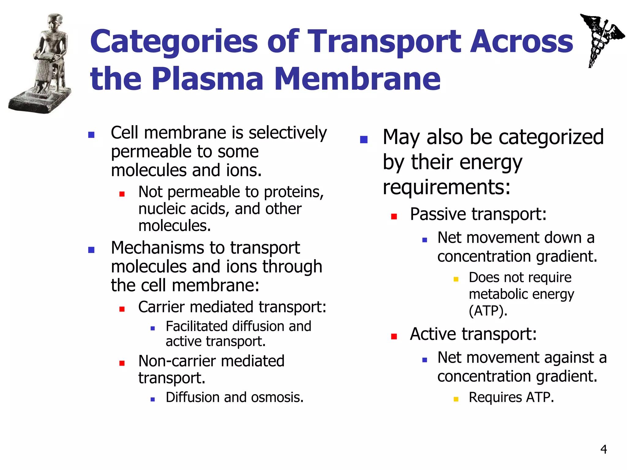 Categories of Transport Across
the Plasma Membrane
   Cell membrane is selectively             May also be categorized
    permeable to some
    molecules and ions.                       by their energy
        Not permeable to proteins,           requirements:
         nucleic acids, and other                Passive transport:
         molecules.
                                                      Net movement down a
   Mechanisms to transport                            concentration gradient.
    molecules and ions through
                                                             Does not require
    the cell membrane:
                                                         

                                                             metabolic energy
        Carrier mediated transport:                         (ATP).
              Facilitated diffusion and
                                                  Active transport:
          
                                              
              active transport.
        Non-carrier mediated                         Net movement against a
         transport.                                    concentration gradient.
             Diffusion and osmosis.                        Requires ATP.


                                                                                 4
 