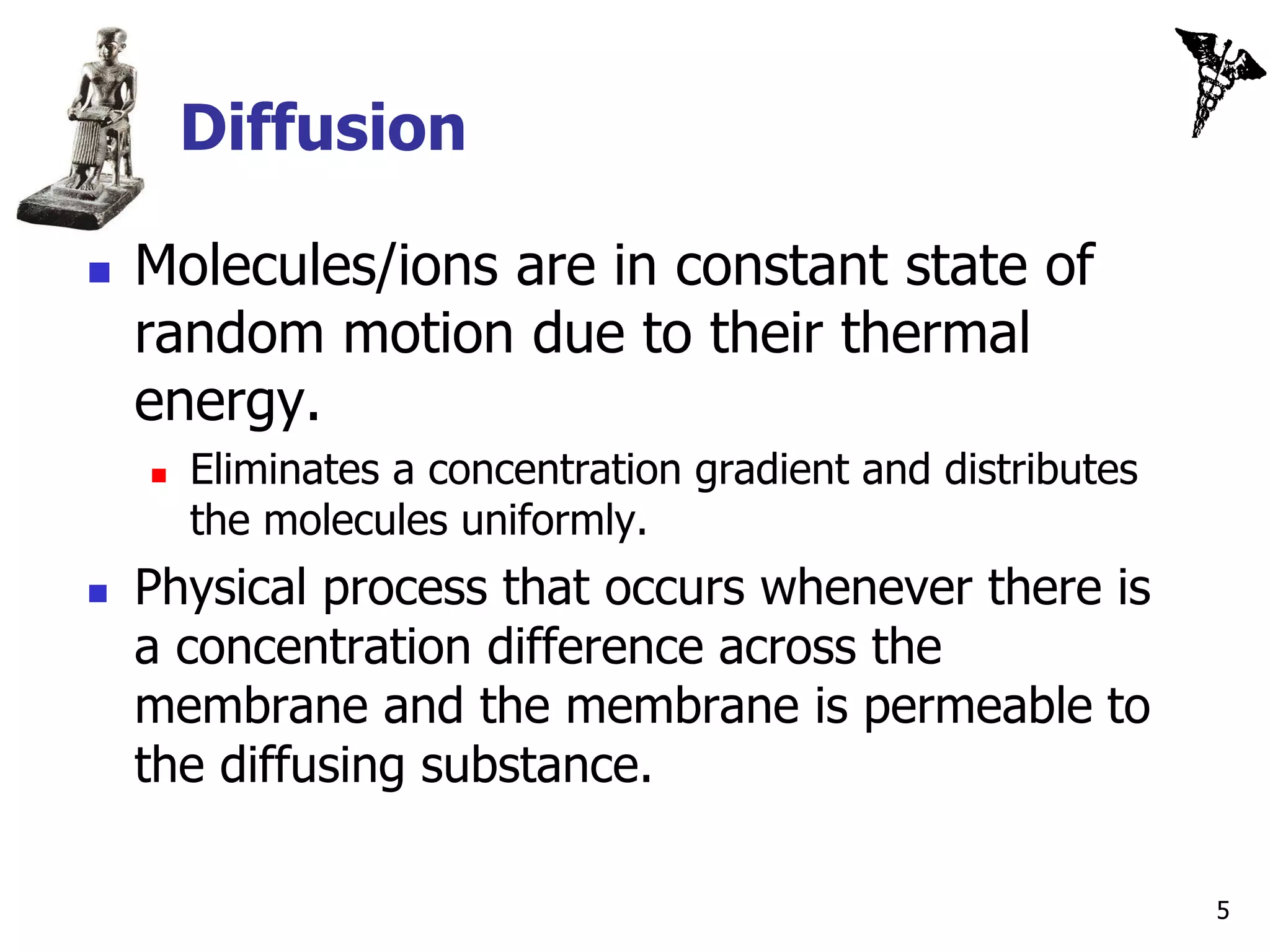Diffusion

   Molecules/ions are in constant state of
    random motion due to their thermal
    energy.
       Eliminates a concentration gradient and distributes
        the molecules uniformly.
   Physical process that occurs whenever there is
    a concentration difference across the
    membrane and the membrane is permeable to
    the diffusing substance.

                                                              5
 