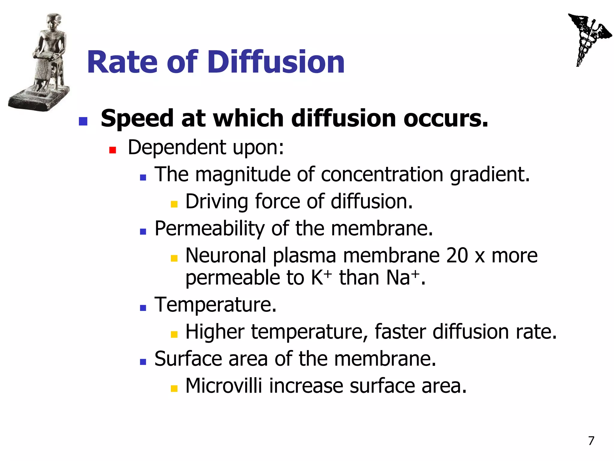 Rate of Diffusion
   Speed at which diffusion occurs.
       Dependent upon:
          The magnitude of concentration gradient.

             Driving force of diffusion.

          Permeability of the membrane.

             Neuronal plasma membrane 20 x more
              permeable to K+ than Na+.
          Temperature.

             Higher temperature, faster diffusion rate.

          Surface area of the membrane.

             Microvilli increase surface area.



                                                           7
 